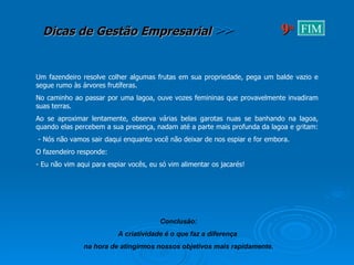 Um fazendeiro resolve colher algumas frutas em sua propriedade, pega um balde vazio e segue rumo às árvores frutíferas.  No caminho ao passar por uma lagoa, ouve vozes femininas que provavelmente invadiram suas terras. Ao se aproximar lentamente, observa várias belas garotas nuas se banhando na lagoa, quando elas percebem a sua presença, nadam até a parte mais profunda da lagoa e gritam:  - Nós não vamos sair daqui enquanto você não deixar de nos espiar e for embora. O fazendeiro responde: - Eu não vim aqui para espiar vocês, eu só vim alimentar os jacarés! Conclusão: A criatividade é o que faz a diferença  na hora de atingirmos nossos objetivos mais rapidamente. 9 a FIM 