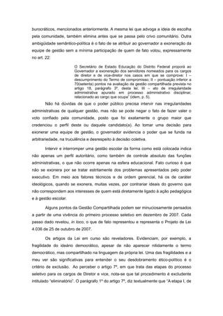 burocráticos, mencionados anteriormente. A mesma lei que advoga a ideia de escolha
pela comunidade, também elimina antes que se passa pelo crivo comunitário. Outra
ambigüidade semântico-política é o fato de se atribuir ao governador a exoneração da
equipe de gestão sem a mínima participação de quem de fato votou, expressamente
no art. 22:

                        O Secretário de Estado Educação do Distrito Federal proporá ao
                        Governador a exoneração dos servidores nomeados para os cargos
                        de diretor e de vice-diretor nos casos em que se comprove: I –
                        descumprimento do Termo de compromisso; II – pontuação inferior a
                        70(setenta) pontos na avaliação da gestão compartilhada prevista no
                        artigo 18, parágrafo 3º, desta lei; III – ato de irregularidade
                        administrativa apurado em processo administrativo disciplinar,
                        relacionado ao cargo que ocupa” (idem, p. 5).
       Não há dúvidas de que o poder público precisa intervir nas irregularidades
administrativas de qualquer gestão, mas não se pode negar o fato de fazer valer o
voto confiado pela comunidade, posto que foi exatamente o grupo maior que
credenciou o perfil deste ou daquele candidato(a). Ao tomar uma decisão para
exonerar uma equipe de gestão, o governador evidencia o poder que se funda na
arbitrariedade, na truculência e desrespeito à decisão coletiva.

       Intervir e interromper uma gestão escolar da forma como está colocada indica
não apenas um perfil autoritário, como também de controle absoluto das funções
administrativas, o que não ocorre apenas na esfera educacional. Fato curioso é que
não se exonera por se tratar estritamente dos problemas apresentados pelo poder
executivo. Em meio aos fatores técnicos e de ordem gerencial, há os de caráter
ideológicos, quando se exonera, muitas vezes, por contrariar ideais do governo que
não correspondem aos interesses de quem está diretamente ligado à ação pedagógica
e à gestão escolar.

       Alguns pontos da Gestão Compartilhada podem ser minuciosamente pensados
a partir de uma vivência do primeiro processo seletivo em dezembro de 2007. Cada
passo dado revelou, in loco, o que de fato representou e representa o Projeto de Lei
4.036 de 25 de outubro de 2007.

       Os artigos da Lei em curso são reveladores. Evidenciam, por exemplo, a
fragilidade do ideário democrático, apesar de não aparecer nitidamente o termo
democrático, mas compartilhado na linguagem da própria lei. Uma das fragilidades e a
meu ver são significativas para entender o seu desdobramento ético-político é o
critério de exclusão. Ao perceber o artigo 7º, em que trata das etapas do processo
seletivo para os cargos de Diretor e vice, nota-se que tal procedimento é excludente
intitulado “eliminatório”. O parágrafo 1º do artigo 7º, diz textualmente que “A etapa I, de
 