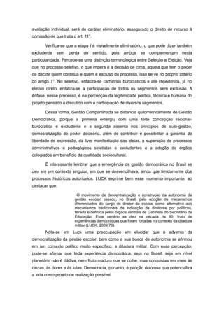 avaliação individual, será de caráter eliminatório, assegurado o direito de recurso à
comissão de que trata o art. 11”.

       Verifica-se que a etapa I é visivelmente eliminatório, o que pode dizer também
excludente   sem    perda   de      sentido,   pois   ambos   se   complementam       nesta
particularidade. Percebe-se uma distinção terminológica entre Seleção e Eleição. Veja
que no processo seletivo, o que impera é a decisão de cima, aquela que tem o poder
de decidir quem continua e quem é excluso do processo, isso se vê no próprio critério
do artigo 7°. No seletivo, enfatiza-se caminhos burocráticos e até impeditivos, já no
eletivo direto, enfatiza-se a participação de todos os segmentos sem exclusão. A
ênfase, nesse processo, é na percepção da legitimidade política, técnica e humana do
projeto pensado e discutido com a participação de diversos segmentos.

       Dessa forma, Gestão Compartilhada se distancia quilometricamente de Gestão
Democrática, porque a primeira emergiu com uma forte concepção racional-
burocrática e excludente e a segunda assenta nos princípios de auto-gestão,
democratização do poder decisório, além de contribuir e possibilitar a garantia da
liberdade de expressão, da livre manifestação das ideias, a superação de processos
administrativos e pedagógicos seletistas e excludentes e a adoção de órgãos
colegiados em beneficio da qualidade sociocultural.

       É interessante lembrar que a emergência da gestão democrática no Brasil se
deu em um contexto singular, em que se desvencilhava, ainda que timidamente dos
processos históricos autoritários. LUCK exprime bem esse momento importante, ao
destacar que:

                         O movimento de descentralização e construção da autonomia da
                       gestão escolar passou, no Brasil, pela adoção de mecanismos
                       diferenciados do cargo de diretor da escola, como alternativa aos
                       mecanismos tradicionais de indicação de diretores por políticos,
                       filtrada e definida pelos órgãos centrais de Gabinete do Secretário de
                       Educação. Esse cenário se deu na década de 80, fruto de
                       experiências democráticas que foram forjadas no contexto da ditadura
                       militar (LUCK, 2009:76).
       Nota-se em Luck uma preocupação em elucidar que o advento da
democratização da gestão escolar, bem como a sua busca de autonomia se afirmou
em um contexto político muito específico: a ditadura militar. Com essa percepção,
pode-se afirmar que toda experiência democrática, seja no Brasil, seja em nível
planetário não é dádiva, nem fruto maduro que se colhe, mas conquistas em meio às
cinzas, às dores e às lutas. Democracia, portanto, é parição dolorosa que potencializa
a vida como projeto de realização possível.
 