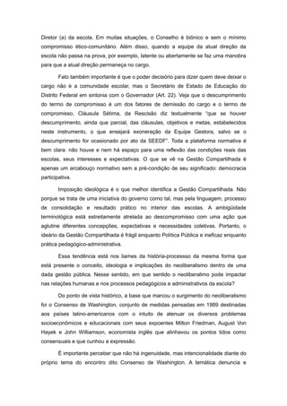 Diretor (a) da escola. Em muitas situações, o Conselho é biônico e sem o mínimo
compromisso ético-comunitário. Além disso, quando a equipe da atual direção da
escola não passa na prova, por exemplo, latente ou abertamente se faz uma manobra
para que a atual direção permaneça no cargo.

        Fato também importante é que o poder decisório para dizer quem deve deixar o
cargo não é a comunidade escolar, mas o Secretário de Estado de Educação do
Distrito Federal em sintonia com o Governador (Art. 22). Veja que o descumprimento
do termo de compromisso é um dos fatores de demissão do cargo e o termo de
compromisso, Cláusula Sétima, da Rescisão diz textualmente “que se houver
descumprimento, ainda que parcial, das cláusulas, objetivos e metas, estabelecidos
neste instrumento, o que ensejará exoneração da Equipe Gestora, salvo se o
descumprimento for ocasionado por ato da SEEDF”. Toda a plataforma normativa é
bem clara: não houve e nem há espaço para uma reflexão das condições reais das
escolas, seus interesses e expectativas. O que se vê na Gestão Compartilhada é
apenas um arcabouço normativo sem a pré-condição de seu significado: democracia
participativa.

        Imposição ideológica é o que melhor identifica a Gestão Compartilhada. Não
porque se trata de uma iniciativa do governo como tal, mas pela linguagem, processo
de consolidação e resultado prático no interior das escolas. A ambigüidade
terminológica está estreitamente atrelada ao descompromisso com uma ação que
aglutine diferentes concepções, expectativas e necessidades coletivas. Portanto, o
ideário da Gestão Compartilhada é frágil enquanto Política Pública e ineficaz enquanto
prática pedagógico-administrativa.

        Essa tendência está nos liames da história-processso da mesma forma que
está presente o conceito, ideologia e implicações do neoliberalismo dentro de uma
dada gestão pública. Nesse sentido, em que sentido o neoliberalimo pode impactar
nas relações humanas e nos processos pedagógicos e administrativos da escola?

        Do ponto de vista histórico, a base que marcou o surgimento do neoliberalismo
foi o Consenso de Washington, conjunto de medidas pensadas em 1989 destinadas
aos países latino-americanos com o intuito de atenuar os diversos problemas
socioeconômicos e educacionais com seus expoentes Milton Friedman, August Von
Hayek e John Williamson, economista inglês que alinhavou os pontos tidos como
consensuais e que cunhou a expressão.

        É importante perceber que não há ingenuidade, mas intencionalidade diante do
próprio tema do encontro dito Consenso de Washington. A temática denuncia e
 