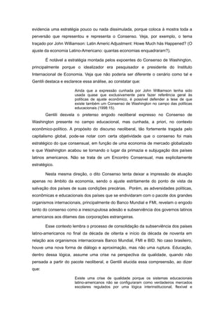 evidencia uma estratégia pouco ou nada dissimulada, porque coloca à mostra toda a
perversão que representou e representa o Consenso. Veja, por exemplo, o tema
traçado por John Williamson: Latin Americ Adjustment: Howe Much hás Happened? (O
ajuste da economia Latino-Americano: quantas economias enquadraram?).

       É notável a estratégia montada pelos expoentes do Consenso de Washington,
principalmente porque o idealizador era pesquisador e presidente do Instituto
Internacional de Economia. Veja que não poderia ser diferente o cenário como tal e
Gentili destaca e esclarece essa análise, ao constatar que:

                       Ainda que a expressão cunhada por John Williamson tenha sido
                       usada quase que exclusivamente para fazer referência geral às
                       políticas de ajuste econômico, é possível defender a tese de que
                       existe também um Consenso de Washington no campo das políticas
                       educacionais (1998:15).
       Gentili desvela o pretenso engodo neoliberal expresso no Consenso de
Washington presente no campo educacional, mas cunhada, a priori, no contexto
econômico-político. A propósito do discurso neoliberal, tão fortemente tragada pelo
capitalismo global, pode-se notar com certa objetividade que o consenso foi mais
estratégico do que consensual, em função de uma economia de mercado globalizado
e que Washington acabou se tornando o lugar da primazia e subjugação dos países
latinos americanos. Não se trata de um Encontro Consensual, mas explicitamente
estratégico.

       Nesta mesma direção, o dito Consenso tenta deixar a impressão de atuação
apenas no âmbito da economia, sendo o ajuste estritamente do ponto de vista da
salvação dos países de suas condições precárias. Porém, as adversidades políticas,
econômicas e educacionais dos países que se endividaram com o pacote dos grandes
organismos internacionais, principalmente do Banco Mundial e FMI, revelam o engodo
tanto do consenso como a inescrupulosa adesão e subserviência dos governos latinos
americanos aos ditames das corporações estrangeiras.

       Esse contexto lembra o processo de consolidação da subserviência dos paises
latino-americanos no final da década de oitenta e início da década de noventa em
relação aos organismos internacionais Banco Mundial, FMI e BID. No caso brasileiro,
houve uma nova forma de diálogo e aproximação, mas não uma ruptura. Educação,
dentro dessa lógica, assume uma crise na perspectiva da qualidade, quando não
pensada a partir do pacote neoliberal, e Gentili elucida essa compreensão, ao dizer
que:

                       Existe uma crise de qualidade porque os sistemas educacionais
                       latino-americanos não se configuraram como verdadeiros mercados
                       escolares regulados por uma lógica interinstitucional, flexível e
 