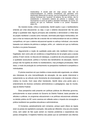 meritocrática. A escola está em crise porque nela não se
                        institucionalizaram os critérios competitivos que garantem uma
                        distribuição diferencial do serviço, que se fundamente no mérito e no
                        esforço individual dos “usuários” do sistema. No seu âmbito, não foi
                        estabelecido o necessário sistema de prêmios e castigos, que
                        recompensa ou pune as ações e decisões individuais; em suma, um
                        sistema em que os “melhores” triunfam e os “piores” fracassam
                        (idem,18).
        De maneira lúcida, crítica e esclarecida, Gentili expõe o que o neoliberalismo
entende por crise educacional, ou seja, o que o sistema educacional não faz para
atingir a qualidade total. Alguns princípios são evidentes e demonstram a nítida face
do projeto neoliberal: a escola como mercado, dominada pela lógica meritocrática, em
que a crise se instaura pelo fato de a escola não se institucionalizar-se sob os critérios
competitivos, em que o sistema educacional aposta no esforço individual, uma escola
baseada num sistema de prêmios e castigos, enfim, um sistema em que os melhores
triunfam e os piores fracassam.

        Seguramente a noção de qualidade posta pelo viés neoliberal indica a sua
fragilidade, bem como põe em evidência a insignificância de tal projeto para a escola
pública. É bem visível, no discurso em destaque, a ausência de uma preocupação com
a qualidade sociocultural, política e humana dos beneficiários da educação, mesmo
porque não há sujeitos de direito no neoliberalismo, mas privilégios privatizados. Além
disso, o modo de produção do conhecimento na perspectiva neoliberal é competitiva e
individualista.

        É preciso examinar em que medida a nossa escola está organizada, se voltada
aos interesses de uma mercantilização da educação, de seu ajuste intencional e
subserviente ou se articula como ferramenta de emancipação e de inserção crítica e
criativa no mundo. Com esse olhar translúcido, Gentili deixa uma ponte para o
entendimento de diversos contextos administrativos e pedagógicos, seja do mundo,
seja do Distrito Federal.

        Essa perspectiva está presente em políticas públicas de diferentes governos,
particularmente no atual contexto do Governo do Distrito Federal, basta perceber as
atitudes e práticas, os programas educacionais e as políticas educacionais adotadas
no âmbito público do DF, como veremos em reflexão sobre o impacto da concepção e
prática neoliberal nas questões educativas e administrativas.

        O Consenso, paradoxalmente sem consenso, porque quem ditava as regras
eram os países de capitalismo avançado, não podia ser diferente: criou-se uma receita
única, sem saber de fato quais seriam os maiores problemas e expectativas dos
países emergentes. A trajetória histórica dos paises que se submeteram aos ditames
 