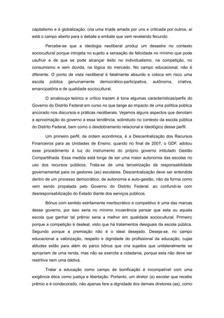 capitalismo e à globalização, cria uma tríade amada por uns e criticada por outros, aí
está o campo aberto para o debate e embate que vem revelando fecundo.

         Percebe-se que a ideologia neoliberal produz um desastre no contexto
sociocultural porque introjeta no sujeito a sensação de felicidade no mínimo que pode
usufruir e de que se pode alcançar êxito no individualismo, na competição, no
consumismo e sem dúvida, na lógica do mercado. No campo educacional, não é
diferente. O ponto de vista neoliberal é fatalmente absurdo e coloca em risco uma
escola     pública   genuinamente    democrático-participativa,   autônoma,   criativa,
emancipatória e de qualidade sociocultural.

         O arcabouço teórico e crítico trazem à tona algumas características/perfis do
Governo do Distrito Federal em curso no que tange ao impacto de uma política pública
ancorado nos discursos e práticas neoliberais. Vejamos alguns aspectos que denotam
a aproximação do governo a essa tendência, sobretudo no contexto da escola pública
do Distrito Federal, bem como o desdobramento relacional e ideológico desse perfil.

         Um primeiro perfil, de ordem econômica, é a Descentralização dos Recursos
Financeiros para as Unidades de Ensino, quando no final de 2007, o GDF, adotou
esse procedimento à luz do instrumento do próprio governo intitulado Gestão
Compartilhada. Essa medida está longe de ser uma maior autonomia das escolas no
uso dos recursos públicos. Trata-se de uma terceirização da responsabilidade
governamental para os gestores (as) escolares. Descentralização deve ser entendida
dentro de um processo democrático, de autonomia e auto-gestão, não da forma como
vem sendo propalada pelo Governo do Distrito Federal, ao confundi-la com
desresponsabilização do Estado diante dos serviços públicos.

         Bônus com sentido estritamente meritocrático e competitivo é uma das marcas
desse governo, por isso seria no mínimo incoerência pensar que esta ou aquela
escola que ganhar tal prêmio seria a melhor em qualidade sociocultural. Primeiro
porque a competição é desleal, visto que há tratamentos desiguais da escola pública.
Segundo porque a premiação não é o ideal desejado. Deseja-se, no campo
educacional a valorização, respeito e dignidade do profissional da educação, cujas
atitudes estão para além do parco bônus que cria sujeitos que unilateralmente se
apropriam de uma renda, mas não se exercita a cidadania, porque esta não deve ser
restritiva nem uma dádiva.

         Tratar a educação como campo de bonificação é incompatível com uma
exigência ética como justiça e libertação. Portanto, um diretor (a) escolar que recebe
prêmio e é condecorado, não apenas fere a dignidade dos demais diretores (as), como
 