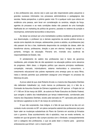 a dos professores (as), alunos (as) e pais que são responsáveis pelos pequenos e
grandes sucessos imbricados nos processos administrativos e pedagógicos das
escolas. Nesta perspectiva, o prêmio gestor nota 10 e qualquer outro que coloca em
evidência uma pessoa, sem levar em consideração os cenários, relação de força,
agentes do processo e as reais condições dadas não passará de uma ilustração
falsificada de um marketing de política de governo, pautada no sistema de punição e
recompensa, extremante tecnocrático e desumano.

       Ao deixar se conduzir por uma mentalidade e prática neoliberal, geralmente em
sua dissimulação, o professor (a) e demais segmentos da escola pública encara a
escola como depósito de crianças, adolescentes, jovens e adultos, os professores (as)
não passam de tios e tias, totalmente desprovidos da condição de classe, além de
transformar alunos, professores, direção e pais em eternos “amigos da escola” e,
portanto, inimigos da educação. Parceria sim, inversão e/ou ausência de
responsabilidade do Estado, não.

       O achatamento do salário dos professores (as) é típico de governos
neoliberais, pelo simples fato de não apostarem na educação pública como alavanca
do progresso. Além disso, o dirigente político que assume princípios neoliberais:
competição, mercado, individualismo, sistema meritocrático e consumismo, o
crescimento educacional dos pobres representa uma ameaça para os seus filhos,
netos e demais parentes que pretendem assegurar uma linhagem no processo da
liderança do país.

       A prova cabal de que José Roberto Arruda e a maioria dos Deputados Distritais
não defendem trabalhador (a), muito menos os professores (as), é o fato de a
Comissão de Assuntos Sociais da Câmara Legislativa do DF aprovar o Projeto de Lei
nº 1.180 em 30 de março de 2009 , de autoria do Poder Executivo do Distrito Federal,
que congela o salário dos trabalhadores por tempo indeterminado, corroborado pela
maioria dos Deputados Distritais, exceto pela bancada do PT, aprovada pelo plenário
da Câmara Legislativa no dia 31 de março do corrente ano.

       O que não surpreende, mas indigna, é o fato de que essa lei se deu em um
contexto muito concreto no DF: em plena campanha salarial dos professores (as) para
fazer valer as mudanças substantivas do Plano de Carreira em acordos já firmados
com o governo. Esse acontecimento não é episódico, mas se revela renitente, na
medida em que tal governo não cumpre acordos com o Sindicato, conseqüentemente
com a categoria dos professores, o que se pode dizer o mesmo para          governos
antecessores que tinham com o mesmo perfil.
 