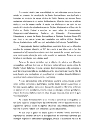O presente trabalho teve a sensibilidade de ouvir diferentes perspectivas em
relação ao processo de consolidação da Gestão Compartilhada, seu significado e
limitações no contexto da escola pública do Distrito Federal. As pessoas foram
contatadas criteriosamente no sentido de identificarem diferentes discursos e práticas
dentro e fora do espaço escolar. A escuta dos interlocutores por meio de um
questionário atingiu diferentes localidades das Regiões Administrativas e Regionais de
Ensino do Distrito Federal e envolveu um grupo seleto de professores(as),
Coordenadores(a)Pedagógicos,       Auxiliares    da    Educação,      Orientadores(as)
Educacionais, a equipe da Gestão Compartilhada e Diretores Sindicais (Sinpro-DF)
que vivem e ao mesmo tempo são impactados pela política pública                Gestão
Compartilhada instituída no DF para gerir as Unidades de Ensino da Escola Pública.

       A sistematização das informações obtidas no contato direto com os diferentes
agentes do processo educativo do DF, bem como a sua leitura sob a luz dos
pressupostos teóricos aqui enunciados, servirá de subsídio às pessoas que buscam
uma compreensão elementar sobre este assunto em evidência. Trata-se de uma
tentativa de contribuição com o debate atual.

       Parte-se de alguns conceitos com o objetivo de adentrar em diferentes
concepções e vivências dentro de um dinamismo prático-teórico da escola pública do
Distrito Federal. Cada fala, vivência e anseios dos interlocutores serão analisados a
partir de uma compreensão das condições inerentes ao ambiente de trabalho. Não dá
para chegar a uma conclusão de um assunto com a envergadura dessa temática sem
considerar os diversos condicionamentos vivenciados.

       A noção conceitual não terá a pretensão de esgotar o sentido, mas de apontar
certos conflitos e embates no que tange ao ideal de Gestão Escolar. A viagem que se
fará aos espaços, ações e concepções dos agentes educativos não terá a pretensão
de apontar um novo “paradigma”, mesmo porque não advogo a ideia de “paradigma”,
mas de tendências. Melhor pensar em linhas de ação possíveis, muito além do puro
“modelo exemplar”.

       Ao se tratar do neoliberalismo e seu impacto no contexto da escola pública, se
tem como objetivo o estabelecimento do confronto entre o ideário dessa tendência, as
expectativas e práticas sociais dos agentes educativos e as políticas públicas do atual
Governo do Distrito Federal, com ênfase nos aspectos educacionais.

       No que tange à gestão da escola pública do Distrito Federal, explicitará a
significação da tendência em curso e as expectativas dos diferentes segmentos que
interagem no processo administrativo-pedagógico, em que se evidenciará, no nível da
 