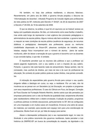 Há também, no bojo das práticas neoliberais, o discurso falacioso.
Recentemente, em pleno ano de 2009, o governo Arruda propalou o discurso da
“informatização de docentes”, intitulado Programa de inclusão digital para professores
da rede pública do DF, instituída pelo Decreto nº 28.627, de 26 de dezembro de 2007
e Decreto nº 29.538, de 19 de setembro de 2008.

       O que se observa, na prática, é que há um equívoco ao se traduzir acesso ao
laptop com qualidade educativa. De fato, um instrumento como esse facilita o trabalho,
mas ainda está longe de representar a real urgência dos processos pedagógicos e
administrativos da escola pública. Alguns motivos são bem evidentes: o governo tende
a maquiar as reais condições da escola pública (ausência de segurança, de recursos
didáticos e pedagógicos; desrespeito aos professores, pouca ou nenhuma
credibilidade dispensada ao Sinpro-DF; péssimas condições de trabalho; salas
lotadas; espaço físico incompatível com o número de alunos;          plano de saúde
moribundo, além de deixar a sensação de que o governo é bonzinho com os docentes
e que concede laptop, o que não é verdade.

       É importante perceber que os recursos são públicos e que o professor (a)
estará pagando duplamente, com o seu salário e com o imposto de seu salário.
Portanto, o governo não está fazendo nada de extraordinário. Nesse sentido, não há
concessão, mas usufruto de direitos, por meio da luta e do suor do profissional da
educação. No contexto do poder público pode-se roubar direitos, mas jamais concedê-
los.

       A indicação de especialistas pelo governo Arruda para compor o seu quadro
dirigente reflete a ideologia em curso, ou seja, a neoliberal. Por um lado, não há
inocência ao se pensar em um Secretário (a) de Educação, em projetos e programas
com seus respectivos profissionais. O caso do Ciência em Foco, da Sangari, Correção
de Fluxo Escolar da Fundação Roberto Marinho, dentre outros que são pensados por
empresas particulares com o viés da filosofia da qualidade total, amplamente difundida
pelo neoliberalismo reflete bem o ideário enviesado. A adoção de projetos, programas
e políticas públicas no âmbito educacional, particularmente no DF, têm se configurado
em uma imposição e em muitos casos em incoerência. Envia-se uma série de caixas
de materiais, por exemplo, para escolas sem espaço nem para uma coordenação de
professores. Muitos ficam em pé, por falta de espaço para sentar.

       Atacar e desrespeitar professores (as) e seu representante legal, no caso do
Sindicato é uma prática recorrente dos governos neoliberais, basta perceber a luta
histórica do SINPRO-DF em busca de consolidação do respeito, da dignidade e do
 