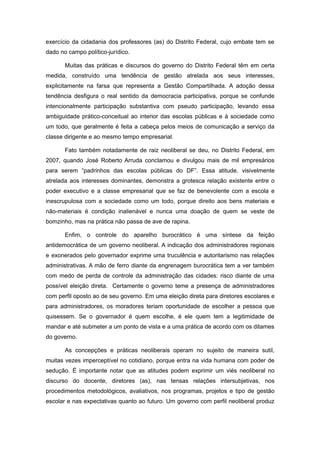 exercício da cidadania dos professores (as) do Distrito Federal, cujo embate tem se
dado no campo político-jurídico.

       Muitas das práticas e discursos do governo do Distrito Federal têm em certa
medida, construído uma tendência de gestão atrelada aos seus interesses,
explicitamente na farsa que representa a Gestão Compartilhada. A adoção dessa
tendência desfigura o real sentido da democracia participativa, porque se confunde
intencionalmente participação substantiva com pseudo participação, levando essa
ambiguidade prático-conceitual ao interior das escolas públicas e à sociedade como
um todo, que geralmente é feita a cabeça pelos meios de comunicação a serviço da
classe dirigente e ao mesmo tempo empresarial.

       Fato também notadamente de raiz neoliberal se deu, no Distrito Federal, em
2007, quando José Roberto Arruda conclamou e divulgou mais de mil empresários
para serem “padrinhos das escolas públicas do DF”. Essa atitude, visivelmente
atrelada aos interesses dominantes, demonstra a grotesca relação existente entre o
poder executivo e a classe empresarial que se faz de benevolente com a escola e
inescrupulosa com a sociedade como um todo, porque direito aos bens materiais e
não-materiais é condição inalienável e nunca uma doação de quem se veste de
bomzinho, mas na prática não passa de ave de rapina.

       Enfim, o controle do aparelho burocrático é uma síntese da feição
antidemocrática de um governo neoliberal. A indicação dos administradores regionais
e exonerados pelo governador exprime uma truculência e autoritarismo nas relações
administrativas. A mão de ferro diante da engrenagem burocrática tem a ver também
com medo de perda de controle da administração das cidades: risco diante de uma
possível eleição direta. Certamente o governo teme a presença de administradores
com perfil oposto ao de seu governo. Em uma eleição direta para diretores escolares e
para administradores, os moradores teriam oportunidade de escolher a pessoa que
quisessem. Se o governador é quem escolhe, é ele quem tem a legitimidade de
mandar e até submeter a um ponto de vista e a uma prática de acordo com os ditames
do governo.

       As concepções e práticas neoliberais operam no sujeito de maneira sutil,
muitas vezes imperceptível no cotidiano, porque entra na vida humana com poder de
sedução. É importante notar que as atitudes podem exprimir um viés neoliberal no
discurso do docente, diretores (as), nas tensas relações intersubjetivas, nos
procedimentos metodológicos, avaliativos, nos programas, projetos e tipo de gestão
escolar e nas expectativas quanto ao futuro. Um governo com perfil neoliberal produz
 
