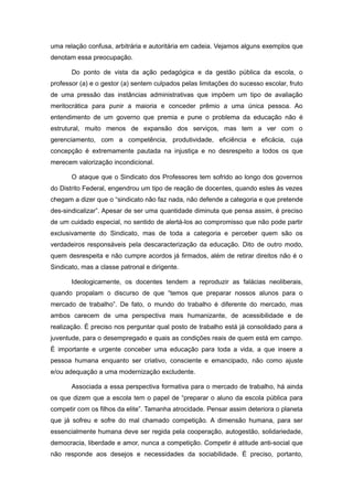uma relação confusa, arbitrária e autoritária em cadeia. Vejamos alguns exemplos que
denotam essa preocupação.

       Do ponto de vista da ação pedagógica e da gestão pública da escola, o
professor (a) e o gestor (a) sentem culpados pelas limitações do sucesso escolar, fruto
de uma pressão das instâncias administrativas que impõem um tipo de avaliação
meritocrática para punir a maioria e conceder prêmio a uma única pessoa. Ao
entendimento de um governo que premia e pune o problema da educação não é
estrutural, muito menos de expansão dos serviços, mas tem a ver com o
gerenciamento, com a competência, produtividade, eficiência e eficácia, cuja
concepção é extremamente pautada na injustiça e no desrespeito a todos os que
merecem valorização incondicional.

       O ataque que o Sindicato dos Professores tem sofrido ao longo dos governos
do Distrito Federal, engendrou um tipo de reação de docentes, quando estes às vezes
chegam a dizer que o “sindicato não faz nada, não defende a categoria e que pretende
des-sindicalizar”. Apesar de ser uma quantidade diminuta que pensa assim, é preciso
de um cuidado especial, no sentido de alertá-los ao compromisso que não pode partir
exclusivamente do Sindicato, mas de toda a categoria e perceber quem são os
verdadeiros responsáveis pela descaracterização da educação. Dito de outro modo,
quem desrespeita e não cumpre acordos já firmados, além de retirar direitos não é o
Sindicato, mas a classe patronal e dirigente.

       Ideologicamente, os docentes tendem a reproduzir as falácias neoliberais,
quando propalam o discurso de que “temos que preparar nossos alunos para o
mercado de trabalho”. De fato, o mundo do trabalho é diferente do mercado, mas
ambos carecem de uma perspectiva mais humanizante, de acessibilidade e de
realização. É preciso nos perguntar qual posto de trabalho está já consolidado para a
juventude, para o desempregado e quais as condições reais de quem está em campo.
É importante e urgente conceber uma educação para toda a vida, a que insere a
pessoa humana enquanto ser criativo, consciente e emancipado, não como ajuste
e/ou adequação a uma modernização excludente.

       Associada a essa perspectiva formativa para o mercado de trabalho, há ainda
os que dizem que a escola tem o papel de “preparar o aluno da escola pública para
competir com os filhos da elite”. Tamanha atrocidade. Pensar assim deteriora o planeta
que já sofreu e sofre do mal chamado competição. A dimensão humana, para ser
essencialmente humana deve ser regida pela cooperação, autogestão, solidariedade,
democracia, liberdade e amor, nunca a competição. Competir é atitude anti-social que
não responde aos desejos e necessidades da sociabilidade. É preciso, portanto,
 