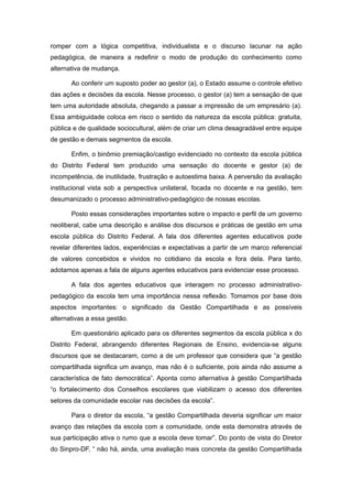 romper com a lógica competitiva, individualista e o discurso lacunar na ação
pedagógica, de maneira a redefinir o modo de produção do conhecimento como
alternativa de mudança.

       Ao conferir um suposto poder ao gestor (a), o Estado assume o controle efetivo
das ações e decisões da escola. Nesse processo, o gestor (a) tem a sensação de que
tem uma autoridade absoluta, chegando a passar a impressão de um empresário (a).
Essa ambiguidade coloca em risco o sentido da natureza da escola pública: gratuita,
pública e de qualidade sociocultural, além de criar um clima desagradável entre equipe
de gestão e demais segmentos da escola.

       Enfim, o binômio premiação/castigo evidenciado no contexto da escola pública
do Distrito Federal tem produzido uma sensação do docente e gestor (a) de
incompetência, de inutilidade, frustração e autoestima baixa. A perversão da avaliação
institucional vista sob a perspectiva unilateral, focada no docente e na gestão, tem
desumanizado o processo administrativo-pedagógico de nossas escolas.

       Posto essas considerações importantes sobre o impacto e perfil de um governo
neoliberal, cabe uma descrição e análise dos discursos e práticas de gestão em uma
escola pública do Distrito Federal. A fala dos diferentes agentes educativos pode
revelar diferentes lados, experiências e expectativas a partir de um marco referencial
de valores concebidos e vividos no cotidiano da escola e fora dela. Para tanto,
adotamos apenas a fala de alguns agentes educativos para evidenciar esse processo.

       A fala dos agentes educativos que interagem no processo administrativo-
pedagógico da escola tem uma importância nessa reflexão. Tomamos por base dois
aspectos importantes: o significado da Gestão Compartilhada e as possíveis
alternativas a essa gestão.

       Em questionário aplicado para os diferentes segmentos da escola pública x do
Distrito Federal, abrangendo diferentes Regionais de Ensino, evidencia-se alguns
discursos que se destacaram, como a de um professor que considera que “a gestão
compartilhada significa um avanço, mas não é o suficiente, pois ainda não assume a
característica de fato democrática”. Aponta como alternativa à gestão Compartilhada
“o fortalecimento dos Conselhos escolares que viabilizam o acesso dos diferentes
setores da comunidade escolar nas decisões da escola”.

       Para o diretor da escola, “a gestão Compartilhada deveria significar um maior
avanço das relações da escola com a comunidade, onde esta demonstra através de
sua participação ativa o rumo que a escola deve tomar”. Do ponto de vista do Diretor
do Sinpro-DF, “ não há, ainda, uma avaliação mais concreta da gestão Compartilhada
 