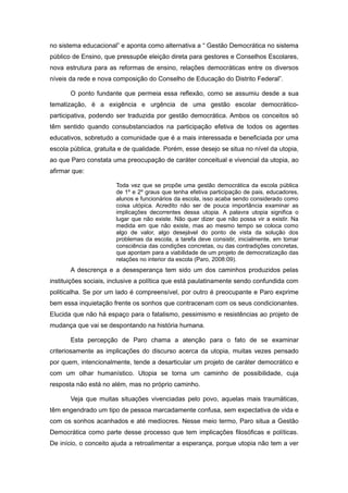 no sistema educacional” e aponta como alternativa a “ Gestão Democrática no sistema
público de Ensino, que pressupõe eleição direta para gestores e Conselhos Escolares,
nova estrutura para as reformas de ensino, relações democráticas entre os diversos
níveis da rede e nova composição do Conselho de Educação do Distrito Federal”.

       O ponto fundante que permeia essa reflexão, como se assumiu desde a sua
tematização, é a exigência e urgência de uma gestão escolar democrático-
participativa, podendo ser traduzida por gestão democrática. Ambos os conceitos só
têm sentido quando consubstanciados na participação efetiva de todos os agentes
educativos, sobretudo a comunidade que é a mais interessada e beneficiada por uma
escola pública, gratuita e de qualidade. Porém, esse desejo se situa no nível da utopia,
ao que Paro constata uma preocupação de caráter conceitual e vivencial da utopia, ao
afirmar que:

                       Toda vez que se propõe uma gestão democrática da escola pública
                       de 1º e 2º graus que tenha efetiva participação de pais, educadores,
                       alunos e funcionários da escola, isso acaba sendo considerado como
                       coisa utópica. Acredito não ser de pouca importância examinar as
                       implicações decorrentes dessa utopia. A palavra utopia significa o
                       lugar que não existe. Não quer dizer que não possa vir a existir. Na
                       medida em que não existe, mas ao mesmo tempo se coloca como
                       algo de valor, algo desejável do ponto de vista da solução dos
                       problemas da escola, a tarefa deve consistir, inicialmente, em tomar
                       consciência das condições concretas, ou das contradições concretas,
                       que apontam para a viabilidade de um projeto de democratização das
                       relações no interior da escola (Paro, 2008:09).
       A descrença e a desesperança tem sido um dos caminhos produzidos pelas
instituições sociais, inclusive a política que está paulatinamente sendo confundida com
politicalha. Se por um lado é compreensível, por outro é preocupante e Paro exprime
bem essa inquietação frente os sonhos que contracenam com os seus condicionantes.
Elucida que não há espaço para o fatalismo, pessimismo e resistências ao projeto de
mudança que vai se despontando na história humana.

       Esta percepção de Paro chama a atenção para o fato de se examinar
criteriosamente as implicações do discurso acerca da utopia, muitas vezes pensado
por quem, intencionalmente, tende a desarticular um projeto de caráter democrático e
com um olhar humanístico. Utopia se torna um caminho de possibilidade, cuja
resposta não está no além, mas no próprio caminho.

       Veja que muitas situações vivenciadas pelo povo, aquelas mais traumáticas,
têm engendrado um tipo de pessoa marcadamente confusa, sem expectativa de vida e
com os sonhos acanhados e até medíocres. Nesse meio termo, Paro situa a Gestão
Democrática como parte desse processo que tem implicações filosóficas e políticas.
De início, o conceito ajuda a retroalimentar a esperança, porque utopia não tem a ver
 