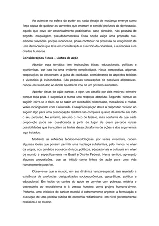 Ao adentrar na esfera do poder ser, cada desejo de mudança emerge como
força capaz de quebrar as correntes que amarram o sentido profundo da democracia,
aquela que deve ser essencialmente participativa, caso contrário, não passará de
engodo, maquiagem, pseudodemocracia. Essa noção exige uma proposta que,
embora provisória, porque inconclusa, possa contribuir no processo de atingimento de
uma democracia que leve em consideração o exercício da cidadania, a autonomia e os
direitos humanos.

Considerações Finais – Linhas de Ação

       Abordar essa temática tem implicações éticas, educacionais, políticas e
econômicas, por isso há uma evidente complexidade. Nesta perspectiva, algumas
proposições se despontam, à guisa de conclusão, considerando os aspectos teóricos
e vivenciais já evidenciados. São pequenas sinalizações de possíveis alternativas,
nunca um receituário ao molde neoliberal e/ou de um governo autoritário.

       Apontar pistas de ação parece, a rigor, um desafio por dois motivos: primeiro
porque toda pista é sugestiva e nunca uma resposta absoluta. Segundo, porque ao
sugerir, corre-se o risco de se fazer um receituário pretensioso, messiânico e muitas
vezes incongruente com a realidade. Essa preocupação deixa o propositor receoso ao
sugerir algo para uma preocupação temática tão complexa quanto desafiante em todo
o seu percurso. No entanto, assumo o risco de fazê-lo, mas confiante de que cada
proposição pode ser questionada a partir do lugar de quem percebe outras
possibilidades que transpõem os limites dessa plataforma de ações e dos argumentos
aqui tratados.

       Mediante as reflexões teórico-metodológicas, por vezes vivenciais, cabem
algumas ideias que possam permitir uma mudança substantiva, pelo menos no nível
da utopia, nos cenários socioeconômicos, políticos, educacionais e culturais em nível
de mundo e especificamente no Brasil e Distrito Federal. Neste sentido, apresento
algumas proposições, que as intitulo como linhas de ação para uma vida
humanamente possível.

       Observa-se que o mundo, em sua dinâmica tempo-espacial, tem revelado a
existência de profundas desigualdades socioeconômicas, geográficas, política e
educacional. Em todos os cantos do globo se convive com pobreza, miséria e
desrespeito ao ecossistema e à pessoa humana como projeto humano-divino.
Portanto, uma iniciativa de caráter mundial é extremamente urgente: a formulação e
execução de uma política pública de economia redistributiva em nível governamental
brasileiro e de mundo.
 