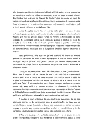 têm descontos exorbitantes de Imposto de Renda e INSS, porém, na hora que precisa
de atendimento médico no público não consegue, tendo que pagar o serviço privado.
Bom lembrar que no âmbito do Governo do Distrito Federal se pensou um plano de
saúde moribundo para os funcionários públicos. Como necessidade de mudança, seria
importante que os governos brasileiros reduzissem os impostos dos trabalhadores (as)
a fim de que se melhorem as condições de vida.

       Muitas das ações, sejam elas em nível do poder público, em suas diversas
esferas de governo, seja no nível mundial, em diferentes espaços e situações, foram
forjadas por meio da pressão social. Nunca, na história da humanidade, se abriu
espaços de participação efetiva ou de realização pessoal e coletiva por meio de
doação e boa vontade deste ou daquele governo. Todas as grandes e diminutas
transformações socioeconômicas, políticas ideológicas se deram e se dão em contexto
de profundas crises, indignação ética e atuação dos diferentes agentes educativos e
sociais.

       Nesta perspectiva, uma ação que já está plasmada no interior da história
precisa ser fortalecida em nível mundial: ação popular à nível de mundo contra a
corrupção no poder público. Corrupção não combina com melhoria das condições de
vida da maioria, porque privatiza a qualidade de vida para uns e socializa a miséria e a
dor para a maioria.

       Corrupção no poder público tem a ver com eleição, voto e governabilidade.
Uma coisa é governar sob os ditames de uma política econômica e educacional
externa, outra coisa é pensar, no caso do Brasil, uma política pública e social de
Estado. Importa lembrar também que política de governo não é a mesma coisa de
política de Estado. A primeira atende e responde aos interesses estritamente de quem
passa pelo poder público. A segunda expressa os interesses do conjunto da
sociedade. Por isso, é essencialmente importante que a população do Distrito Federal
e do Brasil eleja um candidato que tenha a capacidade de diálogo com as diferenças
políticas e partidárias sem subserviência aos organismos internacionais.

       A escola é o lugar privilegiado da ação coletiva, da autogestão, da fala dos
diferentes agentes e do compromisso com a transformação, por isso tem se
constituído como campo de debate, de defesa e de ataque, porém, ao lidar com esse
espaço, é urgente que se repense a prática, o olhar e a sensibilidade, a fim de
consolidar a sua natureza democrática, pública e de qualidade sociocultural.

       Enfim, uma educação de qualidade sociocultural deve se pautar em uma
gestão democrático-participativa, cuja tendência é essencialmente oposta a uma
 