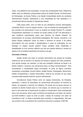 utopia, uma plataforma de proposições, no bojo das considerações finais. Objetiva-se
refletir sobre as diferentes compreensões acerca da Gestão Escolar, da Democracia,
da Participação, da Escola Pública e da Gestão Compartilhada dentro de condições
historicamente situadas, obedecendo a uma metodologia do Tipo Qualitativo e o
procedimento técnico pautado no Questionário aberto.

       Cada passo dado, rumo ao ideal do que almejamos provoca interrogações
constantes dentro e fora do espaço escolar: o que se entende por participação? Em
que consiste uma democracia? O que se entende por Gestão Escolar? É a Gestão
Compartilhada significativa no contexto da escola pública do DF? Há alternativas a
essa tendência administrativa posta pelo Governo do Distrito Federal? Os
atores/sujeitos do processo administrativo-pedagógico têm clareza conceitual e da
prática dessas categorias? Quais os limites e alcances do pensar e da prática
democrática? Em que consiste o Neoliberalismo e quais as implicações de sua
ideologia no espaço escolar público? Essas questões serão trabalhadas e
retrabalhadas no livre caminho reflexivo que não tem parada definitiva à sombra do
dogma e de um pretenso absolutismo do pensar e do agir.

Conceitos e Práticas

       Gestão escolar com base no princípio democrático não escapa da condição
histórica em que se produz e se reproduz em tempos e espaços dos mais complexos.
Uma dúvida emerge, por exemplo, no bojo das condições históricas do Brasil e do
Distrito Federal: é possível uma democracia plena no Brasil contemporâneo? Para
compreender a complexidade dessa provocação, se parte de alguns conceitos,
necessários à elucidação: Escola Pública, Gestão Escolar, Participação, Democracia,
Gestão Compartilhada e Gestão Democrática. Parte-se do princípio de que esses
conceitos estão situados histórica, social e culturalmente.

       Considera-se Escola Pública como um espaço democrático, de liberdade,
expressão e vivência da diversidade, de compromisso ético-político, de fomento do
estudo, da pesquisa e exercício da cidadania. Tal escola que se pensa situa-se no
contexto do Distrito Federal atual no nível utópico, de maneira que se vislumbra no
porvir o que ainda não se experimenta na prática no sentido pleno. Essa compreensão
situa o ser que pensa, sente e age na dinâmica da esperança e da utopia, de maneira
que Boff identifica o lugar de onde se parte o desejo de mudança com sabor de
consciência e luta: “A utopia é guardada pelos oprimidos e marginalizados. São eles
que sonham e são os portadores da consciência subversiva e perigosa” (1997:58).
 