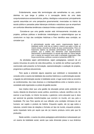 Evidentemente, essas três terminologias são semelhantes no uso, porém
distintas    no   que   tange   à   prática   e à   concepção     dentro de     uma    dada
conjuntura/estrutura socioeconômica, política, ideológica e educacional, principalmente
quando assumidas em uma perspectiva governamental, vivenciadas no interior da
escola pública e pensadas pelas lideranças sindicais e estudiosos que se empenham
em confrontar diferentes tendências e destacar limites e explicitar proposições.

            Concebe-se que uma gestão escolar está intrinsecamente vinculada aos
projetos, políticas públicas e tendências metodológicas e epistemológicas que se
construíram no bojo das condições históricas e Paro identifica essa condição, ao
conceber que:

                         A administração escolar está, assim, organicamente ligada à
                         totalidade social, onde ela se realiza e exerce sua ação e onde, ao
                         mesmo tempo, encontra as fontes de seus condicionantes. Para um
                         tratamento objetivo da atividade administrativa escolar é preciso,
                         portanto, que a análise dos elementos mais especificamente
                         relacionados à administração e à escola seja feita em íntima relação
                         com o exame da maneira como está a sociedade organizada e das
                         forças econômicas, políticas e sociais aí presentes (2008:13).
            As atividades sejam administrativas, sejam pedagógicas, carecem de um
exame minucioso do ponto de vista ético-político, no sentido de verificar qual perfil e
cosmovisão está presente na formulação, operacionalização e avaliação de projetos,
programas e políticas educacionais.

       Paro ajuda a entender alguns aspectos que visibilizam a necessidade de
conexão entre o exame da totalidade dos eventos históricos e a administração escolar:
a ligação da administração escolar à totalidade social, o lugar social onde se encontra
os condicionantes, dos mais diversos e a interdependência entre a maneira como a
sociedade está organizada e a práxis de gestão escolar.

       Isso implica dizer que uma gestão da educação jamais pode pretender ser
neutra, distante do dinamismo social, político, econômico, cultural, científico e etc. Ao
exercer a sua função, no interior da escola, o gestor(a), como educador que é, deve
ser sensível às grandes transformações que ocorrem no mundo, em seu país e
localidade. Por isso Paro aponta em sua reflexão uma condição intrínseca do ser
humano: ser sujeito e produto da história. Enquanto sujeito, ele (a) age sobre a
natureza, constrói teias de relações e formata um tipo de mundo, enquanto produto,
sente impactado tanto por aquilo que ele (a) mesmo produziu como pelo que foi
produzido.

       Neste sentido, o exame da práxis pedagógico-administrativa é atravessado por
um exame da totalidade social, sendo que cada dimensão possui a sua dinâmica
 