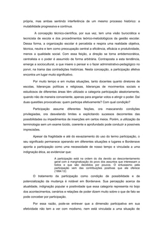 própria, mas ambas sentindo interferência de um mesmo processo histórico: a
mutabilidade progressiva e contínua.

        A concepção técnico-científica, por sua vez, tem uma visão burocrática e
tecnicista de escola e dos procedimentos teórico-metodológicos da gestão escolar.
Dessa forma, a organização escolar é percebida e respira uma realidade objetiva,
técnica, neutra e tem como preocupação central a eficiência, eficácia e produtividade,
menos a qualidade social. Com essa feição, a direção se torna antidemocrática,
centralista e o poder é assumido de forma arbitrária. Contraposta a esta tendência,
emerge a sociocultural, a que insere o pensar e o fazer administrativo-pedagógico no
porvir, na trama das contradições históricas. Nesta concepção, a participação afetiva
encontra um lugar muito significativo.

       Por muito tempo e em muitas situações, tanto docentes quanto diretores de
escolas, lideranças políticas e religiosas, lideranças de movimentos sociais e
estudiosos de diferentes áreas têm utilizado a categoria participação aleatoriamente,
quando não de maneira conveniente, apenas para angariar votos e atingir o poder. Daí
duas questões provocativas: quem participa efetivamente? Com qual condição?

       Participação   assume      diferentes   feições,   ora   mascarando   condições
privilegiadas, ora desvelando limites e explicitando sucessos decorrentes das
possibilidades ou impedimentos de inserções em certos meios. Porém, a utilização da
terminologia sem um exame lúcido, coerente e aprofundado pode conduzir a possíveis
imprecisões.

       Apesar da fragilidade e até do esvaziamento do uso do termo participação, o
seu significado permanece operando em diferentes situações e lugares e Bordenave
aponta a participação como uma necessidade de nosso tempo e vinculada a uma
indignação ética, ao evidenciar que:

                       A participação está na ordem do dia devido ao descontentamento
                       geral com a marginalização do povo dos assuntos que interessam a
                       todos e que são decididos por poucos. O entusiasmo pela
                       participação vem das contribuições positivas que ela oferece
                       (1994:12)
       O tratamento da participação como condição de possibilidade e de
potencialização da mudança é notável em Bordenave. Sua percepção acerca da
atualidade, indignação popular e positividade que essa categoria representa no bojo
dos acontecimentos, cenários e relações de poder dizem muito sobre o que de fato se
pode conceber por participação.

       Por essa razão, pode-se entrever que a dimensão participativa em sua
efetividade não tem a ver com modismo, nem está vinculada a uma situação de
 