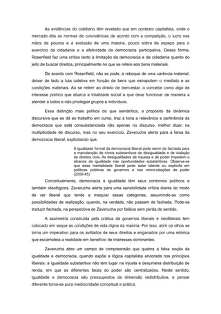 As evidências do cotidiano têm revelado que em contexto capitalista, onde o
mercado dita as normas de convivências de acordo com a competição, o lucro nas
mãos de poucos e a exclusão de uma maioria, pouco sobra de espaço para o
exercício da cidadania e a efetividade da democracia participativa. Dessa forma,
Rosenfield faz uma crítica tanto à limitação da democracia e da cidadania quanto do
jeito de buscar direitos, principalmente no que se refere aos bens materiais.

       De acordo com Rosenfield, não se pode, a reboque de uma carência material,
deixar de lado a luta coletiva em função de bens que extrapolem o imediato e as
condições materiais. Ao se referir ao direito de bem-estar, o concebe como algo de
interesse político que abarca a totalidade social e que deve funcionar de maneira a
atender a todos e não privilegiar grupos e indivíduos.

       Essa distinção mais política do que semântica, a propósito da dinâmica
discursiva que se dá ao trabalho em curso, traz à tona a relevância e pertinência da
democracia que está consubstanciada não apenas no discurso, melhor dizer, na
multiplicidade de discurso, mas no seu exercício. Zaverucha alerta para a farsa da
democracia liberal, explicitando que:

                       A igualdade formal da democracia liberal pode servir de fachada para
                       a manutenção de níveis substantivos de desigualdade e de violação
                       de direitos civis. As desigualdades de riqueza e de poder impedem o
                       alcance da igualdade nas oportunidades substantivas. Observa-se
                       que essa mentalidade liberal pode estar latente ou explícita em
                       políticas públicas de governos e nas micro-relações de poder
                       (2009:45).
       Conceitualmente, democracia e igualdade têm seus contornos políticos e
também ideológicos. Zaverucha alerta para uma sensibilidade crítica diante do modo
de ver liberal que tende a maquiar essas categorias, assumindo-as como
possibilidades de realização, quando, na verdade, não passam de fachada. Pode-se
traduzir fachada, na perspectiva de Zaverucha por falácia sem perda de sentido.

       A assimetria construída pela prática de governos liberais e neoliberais tem
colocado em xeque as condições de vida digna da maioria. Por isso, abrir os olhos se
torna um imperativo para os aviltados de seus direitos e enganados por uma retórica
que escamoteia a realidade em benefício de interesses dominantes.

       Zaverucha abre um campo de compreensão que quebra a falsa noção de
igualdade e democracia, quando expõe a lógica capitalista ancorada nos princípios
liberais: a igualdade substantiva não tem lugar na injusta e desumana distribuição de
renda, em que as diferentes faces do poder são centralizados. Neste sentido,
igualdade e democracia são pressupostos da dimensão redistributiva, e pensar
diferente torna-se pura mediocridade conceitual e prática.
 