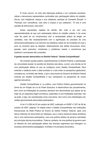 É muito comum, no meio das lideranças políticas e em contextos escolares,
utilizar a democracia representativa confundida com participação efetiva do cidadão.
Diz-se, com freqüência “exerça a sua cidadania, participe do Conselho Escolar” e
“Participe com consciência, vote certo e exerça a sua cidadania”, “O voto é uma
questão de democracia, vote certo”.

       Essas expressões, repletas de clichês, têm mais a ver com uma
representatividade do que com participação efetiva do cidadão votante. Ir às urnas
votar faz parte de um compromisso com a necessidade prática de eleger um
candidato, mas não necessariamente com a significação do processo de uma
democracia participativa e do exercício da cidadania, basta ver as condições em que o
povo se encontra após as eleições: distanciamento dos eleitos (burocracia, terno,
gravata, carro executivo, mordomias...), problemas sociais e econômicos que
aceleram e promessas não cumpridas.

A gestão escolar democrática no Distrito Federal: “Gestão Compartilhada”

       No contexto escolar público, especificamente no Distrito Federal, a participação
da comunidade escolar na escolha de diretores (as) deixa, a priori, uma dúvida se há
uma participação efetiva no que se configurou como Gestão Compartilhada. Para
entender a distância entre o ideal sonhado e o real vivido na perspectiva gestionária,
considera-se, no âmbito das ideias, o que o documento do Governo do Distrito Federal
entende por Gestão Compartilhada e seu contraponto na perspectiva de outros
agentes educativos.

       Gestão Compartilhada é, na prática, uma Política Pública governamental na
forma de um Projeto de Lei do Poder Executivo. A desenvoltura dos procedimentos,
bem como as finalizações do processo decisório tem demonstrado que apesar de se
tratar de um dispositivo legal (normativo), sistemático e com finalidades explícitas, não
se pode, a rigor, ser caracterizado como uma teoria, nem como uma metodologia com
caráter genuinamente democrático-participativo.

       A Lei nº 4.036 de 25 de outubro de 2007, publicado no DODF nº 207 de 26 de
outubro de 2007, páginas 1/4 dispõe sobre a Gestão Compartilhada nas Instituições
Educacionais da Rede Pública de Ensino do Distrito Federal. Nota-se, após uma
leitura criteriosa do documento em destaque, que a marca essencial dessa tendência
não é uma democracia participativa, mas uma política pública de governo permeada
por princípios técnico-burocráticos. Trata-se, portanto, de uma política de governo sem
os ditames de uma participação efetiva dos diversos segmentos que interagem no
processo administrativo-pedagógico. A ênfase é no processo burocrático.
 