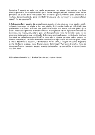 frustrados. É somente ao andar pela escola, ao conversar com alunos e funcionários e ao fazer
reuniões periódicas de acompanhamento que o diretor consegue perceber realmente quais são os
problemas da escola. Esse conhecimento vai auxiliar no passo posterior: como encaminhar a
resolução das dificuldades (O que é prioridade? Quem deve estar envolvido? É necessário chamar
os pais? Em que momento?).
4- Saiba como fazer a gestão da aprendizagem A equipe precisa saber que existe alguém - você -
realmente interessado em ajudar a fazer um trabalho de formação focado nas dificuldades dos
professores e dos alunos. Mais que isso: precisa confiar que essa pessoa (adivinha quem?) pode
estar à frente desse processo. Nenhum diretor de escola precisa ser um especialista em todas as
disciplinas. Ele precisa, sim, saber o que é um bom professor, como ele trabalha e quais são os
elementos fundamentais para a realização da formação continuada desses profissionais. Um bom
líder deve ter conhecimento para identificar quem são as pessoas que mais podem ajuda-lo no
trabalho de formação. Ter acesso a uma rede de contatos de especialistas em cada disciplina, dentro
e fora da Secretaria de Educação, é fundamental. Muitas vezes, a solução está dentro da própria
escola: há alguém na equipe capaz de exercer parte da formação? Agir assim é uma boa forma de
engajar professores experientes a querer aprender outras coisas e a compartilhar seu conhecimento
com seus pares.
Publicado em Junho de 2012. Revista Nova Escola – Gestão Escolar
 