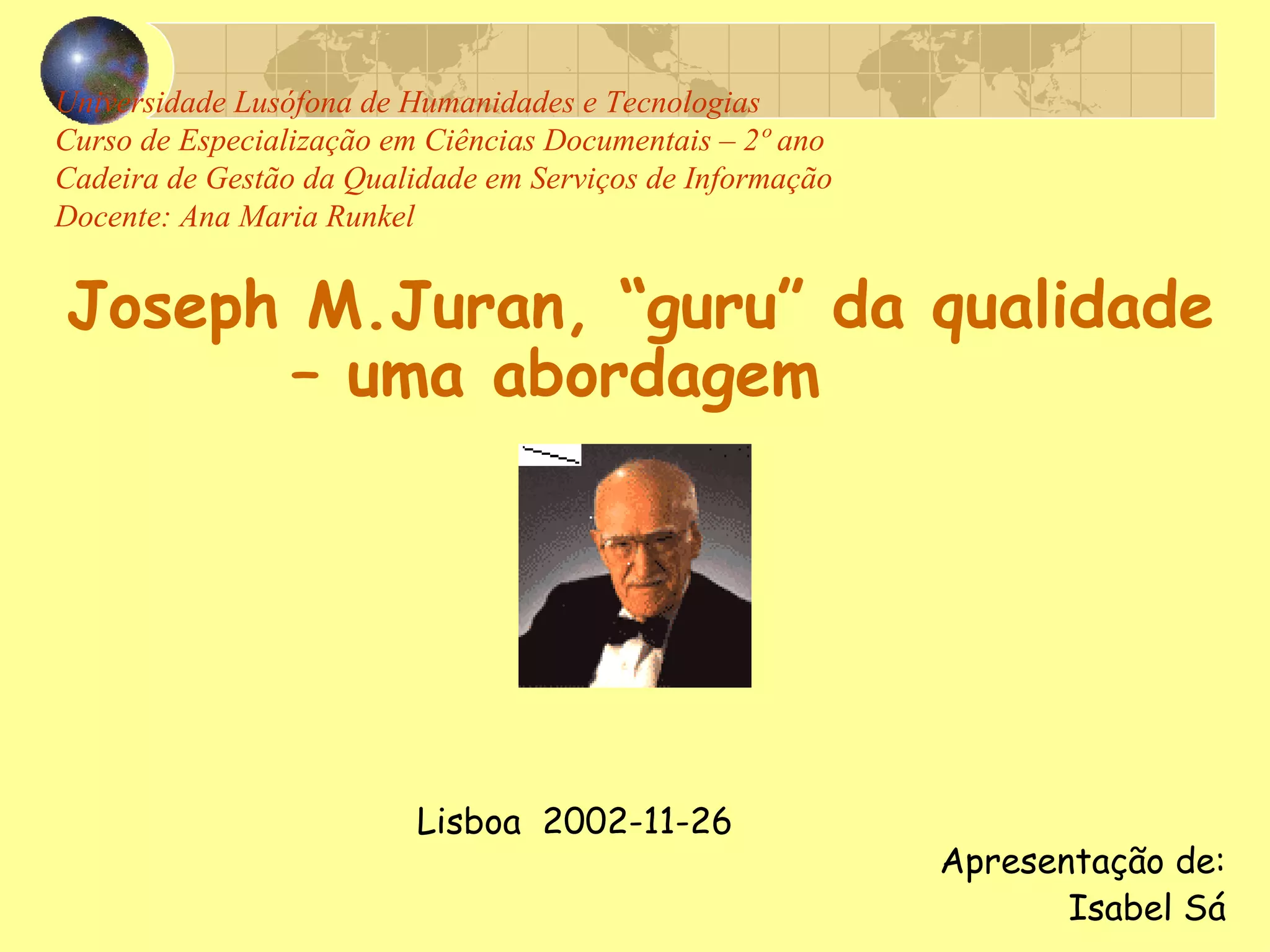 Universidade Lusófona de Humanidades e Tecnologias Curso de Especialização em Ciências Documentais – 2º ano Cadeira de Gestão da Qualidade em Serviços de Informação Docente: Ana Maria Runkel Joseph M.Juran, “guru” da qualidade – uma abordagem     Lisboa  2002-11-26     Apresentação de: Isabel Sá 