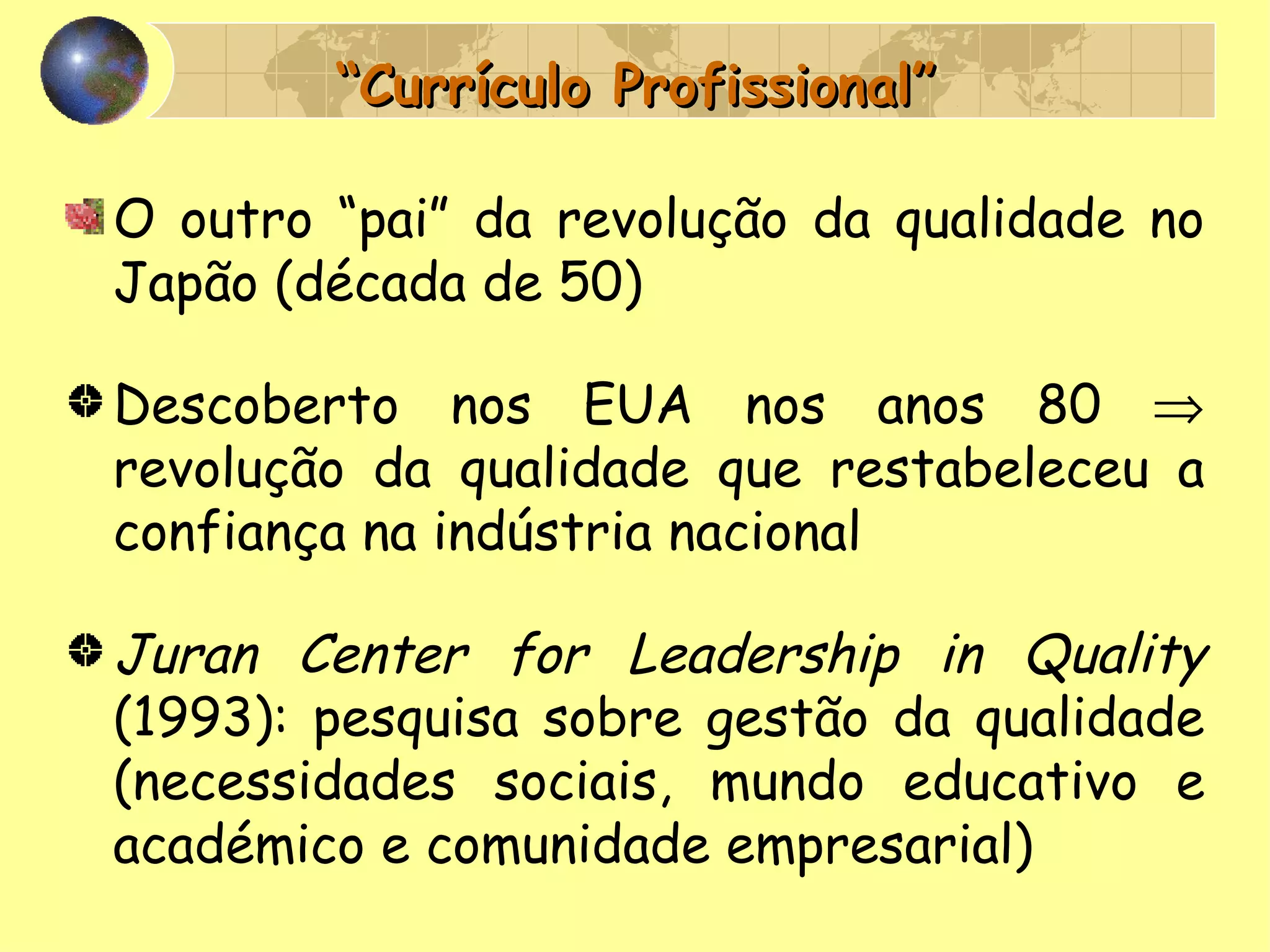 “ Currículo Profissional” O outro “pai” da revolução da qualidade no Japão (década de 50) Descoberto nos EUA nos anos 80    revolução da qualidade que restabeleceu a confiança na indústria nacional Juran Center for Leadership in Quality  (1993): pesquisa sobre gestão da qualidade (necessidades sociais, mundo educativo e académico e comunidade empresarial) 