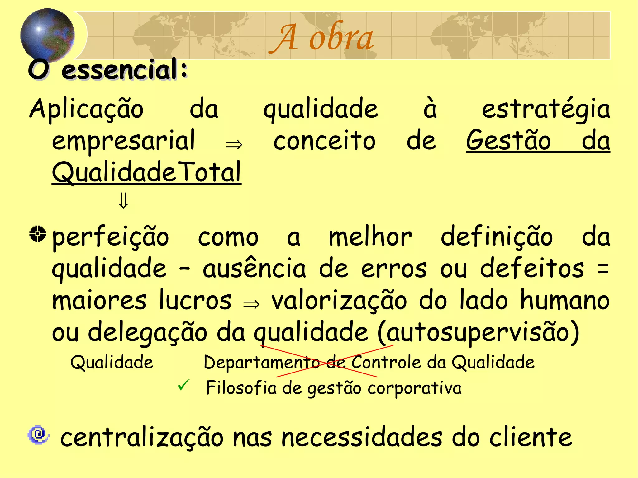 A obra O essencial: Aplicação da qualidade à estratégia empresarial    conceito de  Gestão da QualidadeTotal  perfeição como a melhor definição da qualidade – ausência de erros ou defeitos = maiores lucros    valorização do lado humano ou delegação da qualidade (autosupervisão) Qualidade   Departamento de Controle da Qualidade  Filosofia de gestão corporativa centralização nas necessidades do cliente 