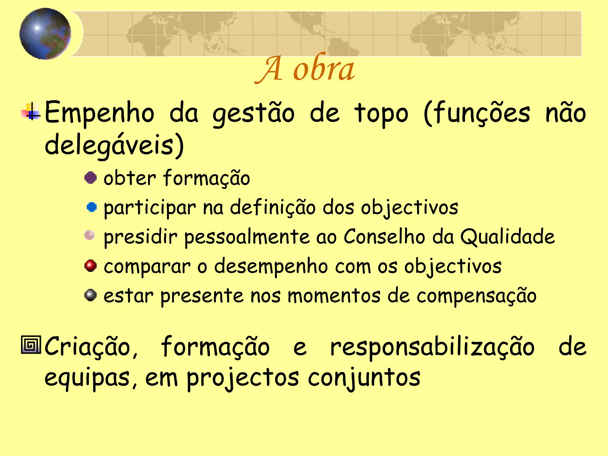 A obra Empenho da gestão de topo (funções não delegáveis) obter formação participar na definição dos objectivos presidir pessoalmente ao Conselho da Qualidade comparar o desempenho com os objectivos estar presente nos momentos de compensação Criação, formação e responsabilização de equipas, em projectos conjuntos 