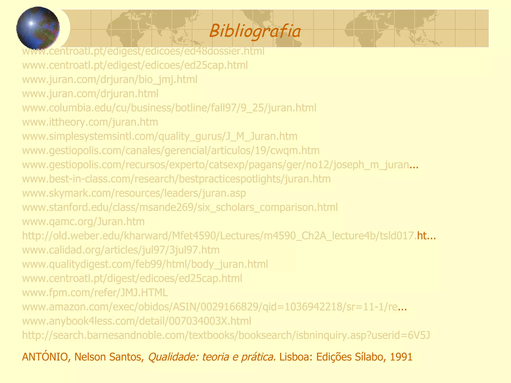 Bibliografia www.centroatl.pt/edigest/edicoes/ed48dossier.html www.centroatl.pt/edigest/edicoes/ed25cap.html www.juran.com/drjuran/bio_jmj.html www.juran.com/drjuran.html www.columbia.edu/cu/business/botline/fall97/9_25/juran.html www.ittheory.com/juran.htm www.simplesystemsintl.com/quality_gurus/J_M_Juran. htm www.gestiopolis.com/canales/gerencial/articulos/19/cwqm.htm www.gestiopolis.com/recursos/experto/catsexp/pagans/ger/no12/joseph_m_juran ... www.best-in-class.com/research/bestpracticespotlights/juran.htm www.skymark.com/resources/leaders/juran.asp www.stanford.edu/class/msande269/six_scholars_comparison.html www.qamc.org/Juran.htm http://old.weber.edu/kharward/Mfet4590/Lectures/m4590_Ch2A_lecture4b/tsld017. ht ... www.calidad.org/articles/jul97/3jul97.htm www.qualitydigest.com/feb99/html/body_juran.html www.centroatl.pt/digest/edicoes/ed25cap.html www.fpm.com/refer/JMJ.HTML www.amazon.com/exec/obidos/ASIN/0029166829/qid=1036942218/sr=11-1/re ... www.anybook4less.com/detail/007034003X.html http://search.barnesandnoble.com/textbooks/booksearch/isbninquiry.asp?userid=6V5J ANTÓNIO, Nelson Santos,  Qualidade: teoria e prática.  Lisboa: Edições Sílabo, 1991 