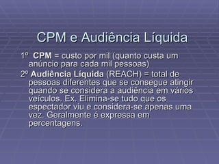 1º  CPM  = custo por mil (quanto custa um anúncio para cada mil pessoas) 2º  Audiência Líquida  (REACH) = total de pessoas diferentes que se consegue atingir quando se considera a audiência em vários veículos. Ex. Elimina-se tudo que os espectador viu e considera-se apenas uma vez. Geralmente é expressa em percentagens. CPM e Audiência Líquida 