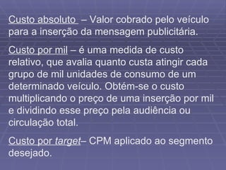 Custo absoluto  – Valor cobrado pelo veículo para a inserção da mensagem publicitária. Custo por mil  – é uma medida de custo relativo, que avalia quanto custa atingir cada grupo de mil unidades de consumo de um determinado veículo. Obtém-se o custo multiplicando o preço de uma inserção por mil e dividindo esse preço pela audiência ou circulação total. Custo por  target – CPM aplicado ao segmento desejado. 