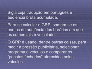 Sigla cuja tradução em português é audiência bruta acumulada.  Para se calcular o GRP, somam-se os pontos de audiência dos horários em que os comerciais é veiculado. O GRP é usado, dentre outras coisas, para medir a pressão publicitária, selecionar programa e veículos e comparar os “pacotes fechados” oferecidos pelos veículos 