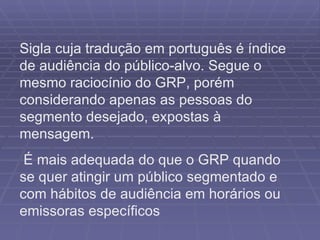 Sigla cuja tradução em português é índice de audiência do público-alvo. Segue o mesmo raciocínio do GRP, porém considerando apenas as pessoas do segmento desejado, expostas à mensagem. É mais adequada do que o GRP quando se quer atingir um público segmentado e com hábitos de audiência em horários ou emissoras específicos  