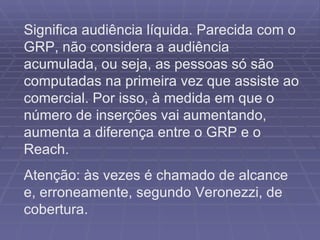 Significa audiência líquida. Parecida com o GRP, não considera a audiência acumulada, ou seja, as pessoas só são computadas na primeira vez que assiste ao comercial. Por isso, à medida em que o número de inserções vai aumentando, aumenta a diferença entre o GRP e o Reach. Atenção: às vezes é chamado de alcance e, erroneamente, segundo Veronezzi, de cobertura. 