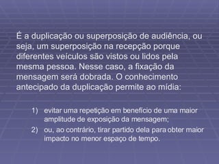 É a duplicação ou superposição de audiência, ou seja, um superposição na recepção porque diferentes veículos são vistos ou lidos pela mesma pessoa. Nesse caso, a fixação da mensagem será dobrada. O conhecimento antecipado da duplicação permite ao mídia: evitar uma repetição em benefício de uma maior amplitude de exposição da mensagem; ou, ao contrário, tirar partido dela para obter maior impacto no menor espaço de tempo.  