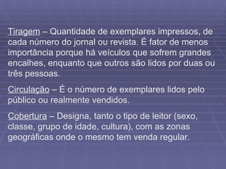 Tiragem  – Quantidade de exemplares impressos, de cada número do jornal ou revista. É fator de menos importância porque há veículos que sofrem grandes encalhes, enquanto que outros são lidos por duas ou três pessoas. Circulação  – É o número de exemplares lidos pelo público ou realmente vendidos. Cobertura  – Designa, tanto o tipo de leitor (sexo, classe, grupo de idade, cultura), com as zonas geográficas onde o mesmo tem venda regular. 