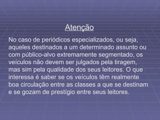 Atenção No caso de periódicos especializados, ou seja, aqueles destinados a um determinado assunto ou com público-alvo extremamente segmentado, os veículos não devem ser julgados pela tiragem, mas sim pela qualidade dos seus leitores. O que interessa é saber se os veículos têm realmente boa circulação entre as classes a que se destinam e se gozam de prestígio entre seus leitores. 