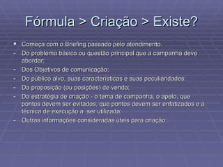 F órmula > Criação > Existe? Come ça com o Briefing passado pelo atendimento. Do problema b ásico ou questão principal que a campanha deve abordar; Dos Objetivos de comunicação; Do público alvo, suas características e suas peculiaridades; Da proposição (ou posições) de venda; Da estratégia de criação - o tema de campanha, o apelo, que pontos devem ser evitados, que pontos devem ser enfatizados e a técnica de execução a  ser utilizada; Outras informações consideradas úteis para criação; 