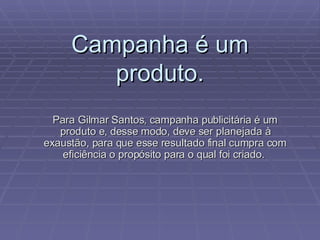 Campanha é um produto. Para Gilmar Santos, campanha publicitária é um produto e, desse modo, deve ser planejada à exaustão, para que esse resultado final cumpra com eficiência o propósito para o qual foi criado.  