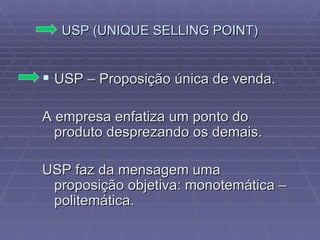 USP (UNIQUE SELLING POINT) USP – Proposição única de venda. A empresa enfatiza um ponto do produto desprezando os demais. USP faz da mensagem uma proposição objetiva: monotemática – politemática. 