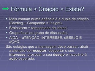 F órmula > Criação > Existe? Mais comum numa ag ência é a dupla de criação (Briefing + Campanha = Insight); Brainstorm = tempestade de id éias; Grupo focal ou grupo de discussão; AIDA = aTENÇÃO, iNTERESSE, dESEJO E aÇÃO; São estágios que a mensagem deve passar: atrair a atenção do  receptor , despertar o seu  interesse , provocar o seu  desejo  e invocá-lo à  ação  esperada.  