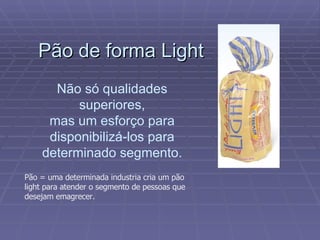 Pão de forma Light Não só qualidades superiores, mas um esforço para disponibilizá-los para determinado segmento. Pão = uma determinada industria cria um pão light para atender o segmento de pessoas que desejam emagrecer. 