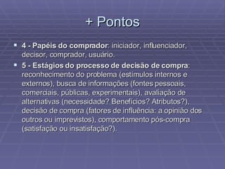 + Pontos 4 -   Papéis do comprador : iniciador, influenciador, decisor, comprador, usuário. 5 - Estágios do processo de decisão de compra : reconhecimento do problema (estímulos internos e externos), busca de informações (fontes pessoais, comerciais, públicas, experimentais), avaliação de alternativas (necessidade? Benefícios? Atributos?), decisão de compra (fatores de influência: a opinião dos outros ou imprevistos), comportamento pós-compra (satisfação ou insatisfação?). 