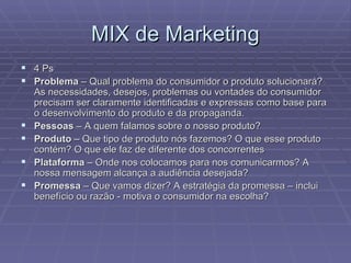 MIX de Marketing 4 Ps Problema  – Qual problema do consumidor o produto solucionará? As necessidades, desejos, problemas ou vontades do consumidor precisam ser claramente identificadas e expressas como base para o desenvolvimento do produto e da propaganda. Pessoas  – A quem falamos sobre o nosso produto? Produto  – Que tipo de produto nós fazemos? O que esse produto contém? O que ele faz de diferente dos concorrentes Plataforma  – Onde nos colocamos para nos comunicarmos? A nossa mensagem alcança a audiência desejada? Promessa  – Que vamos dizer? A estratégia da promessa – inclui benefício ou razão - motiva o consumidor na escolha? 