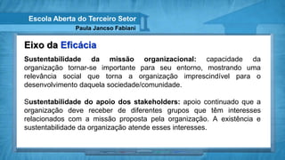 Escola Aberta do Terceiro Setor
              Paula Jancso Fabiani


Eixo da Eficácia
Sustentabilidade da missão organizacional: capacidade da
organização tornar-se importante para seu entorno, mostrando uma
relevância social que torna a organização imprescindível para o
desenvolvimento daquela sociedade/comunidade.

Sustentabilidade do apoio dos stakeholders: apoio continuado que a
organização deve receber de diferentes grupos que têm interesses
relacionados com a missão proposta pela organização. A existência e
sustentabilidade da organização atende esses interesses.
 