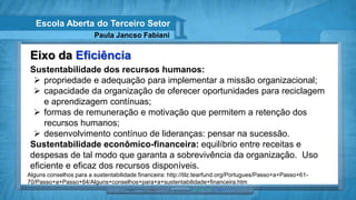 Escola Aberta do Terceiro Setor
                         Paula Jancso Fabiani

 Eixo da Eficiência
 Sustentabilidade dos recursos humanos:
   propriedade e adequação para implementar a missão organizacional;
   capacidade da organização de oferecer oportunidades para reciclagem
     e aprendizagem contínuas;
   formas de remuneração e motivação que permitem a retenção dos
     recursos humanos;
   desenvolvimento contínuo de lideranças: pensar na sucessão.
 Sustentabilidade econômico-financeira: equilíbrio entre receitas e
 despesas de tal modo que garanta a sobrevivência da organização. Uso
 eficiente e eficaz dos recursos disponíveis.
Alguns conselhos para a sustentabilidade financeira: http://tilz.tearfund.org/Portugues/Passo+a+Passo+61-
70/Passo+a+Passo+64/Alguns+conselhos+para+a+sustentabilidade+financeira.htm
 