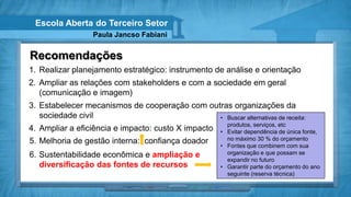 Escola Aberta do Terceiro Setor
                  Paula Jancso Fabiani


Recomendações
1. Realizar planejamento estratégico: instrumento de análise e orientação
2. Ampliar as relações com stakeholders e com a sociedade em geral
   (comunicação e imagem)
3. Estabelecer mecanismos de cooperação com outras organizações da
   sociedade civil                             • Buscar alternativas de receita:
                                                         produtos, serviços, etc
4. Ampliar a eficiência e impacto: custo X impacto     • Evitar dependência de única fonte,
5. Melhoria de gestão interna: confiança doador          no máximo 30 % do orçamento
                                                       • Fontes que combinem com sua
6. Sustentabilidade econômica e ampliação e              organização e que possam se
                                                         expandir no futuro
   diversificação das fontes de recursos               • Garantir parte do orçamento do ano
                                                         seguinte (reserva técnica)
 