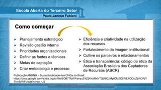 Escola Aberta do Terceiro Setor
                     Paula Jancso Fabiani


Como começar

 Planejamento estratégico                       Eficiência e criatividade na utilização
 Revisão gestão interna                          dos recursos
 Prioridades organizacionais                    Fortalecimento da imagem institucional
 Definir as fontes e técnicas                   Cultive os parceiros e relacionamentos
 Metas de captação                              Ética e transparência: código de ética da
                                                  Associação Brasileira dos Captadores
 Criar metodologia e processo                    de Recursos (ABCR)
Publicação ABONG – Sustentabilidade das ONGs no Brasil:
https://docs.google.com/a/idis.org.br/file/d/0B77fqWFwnyuSYjQ4NzMxNTQtNjQzMy00M2I0LWE1ODctZjliNDRjY
ThmMWFk/edit?hl=en_US
 