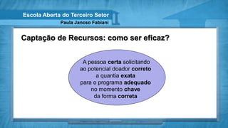 Escola Aberta do Terceiro Setor
             Paula Jancso Fabiani


Captação de Recursos: como ser eficaz?


                      A pessoa certa solicitando
                     ao potencial doador correto
                           a quantia exata
                     para o programa adequado
                         no momento chave
                          da forma correta
 