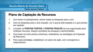 Escola Aberta do Terceiro Setor
                Paula Jancso Fabiani


Plano de Captação de Recursos
1.   Com base no planejamento, prever todas as despesas para o ano
2.   Com as despesas para o ano orçadas, ver o que já está captado e o que precisa
     ser captado
3.   Levantar os PONTOS FORTES e PONTOS FRACOS da sua organização para
     mobilizar recursos. Depois considere as ameaças e oportunidades;
4.   Com base nos dois pontos anteriores, estabelecer as estratégias de Captação
     de Recursos;
5.   Para cada estratégia, estabelecer um plano de ação, com cronograma e
     responsáveis.
 
