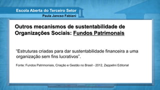 Escola Aberta do Terceiro Setor
                   Paula Jancso Fabiani


Outros mecanismos de sustentabilidade de
Organizações Sociais: Fundos Patrimonais


“Estruturas criadas para dar sustentabilidade financeira a uma
organização sem fins lucrativos”.
Fonte: Fundos Patrimoniais, Criação e Gestão no Brasil - 2012, Zeppelini Editorial
 