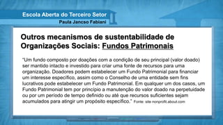 Escola Aberta do Terceiro Setor
                Paula Jancso Fabiani


Outros mecanismos de sustentabilidade de
Organizações Sociais: Fundos Patrimonais
“Um fundo composto por doações com a condição de seu principal (valor doado)
ser mantido intacto e investido para criar uma fonte de recursos para uma
organização. Doadores podem estabelecer um Fundo Patrimonial para financiar
um interesse específico, assim como o Conselho de uma entidade sem fins
lucrativos pode estabelecer um Fundo Patrimonial. Em qualquer um dos casos, um
Fundo Patrimonial tem por princípio a manutenção do valor doado na perpetuidade
ou por um período de tempo definido ou até que recursos suficientes sejam
acumulados para atingir um propósito específico.” Fonte: site nonprofit.about.com
 